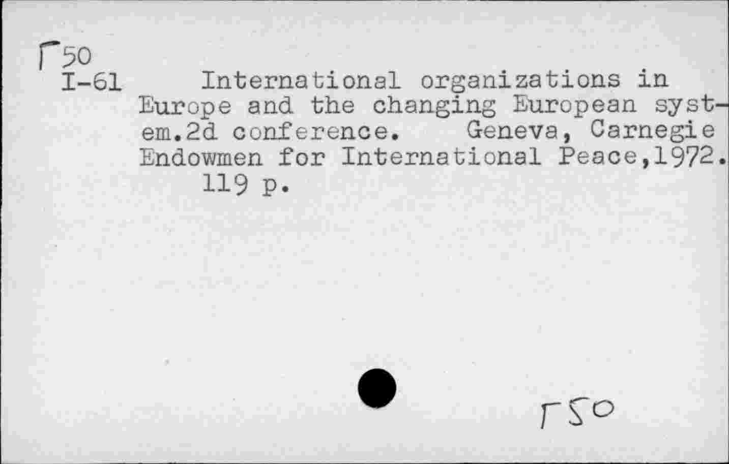﻿r>o
1-61 International organizations in Europe and the changing European syst em.2d conference. Geneva, Carnegie Endowmen for International Peace,1972 119 P.